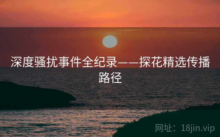 深度骚扰事件全纪录——探花精选传播路径