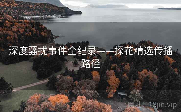 深度骚扰事件全纪录——探花精选传播路径