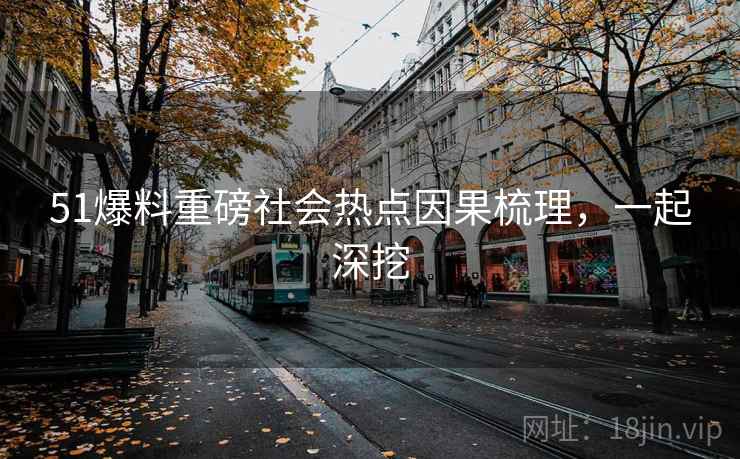 51爆料重磅社会热点因果梳理，一起深挖