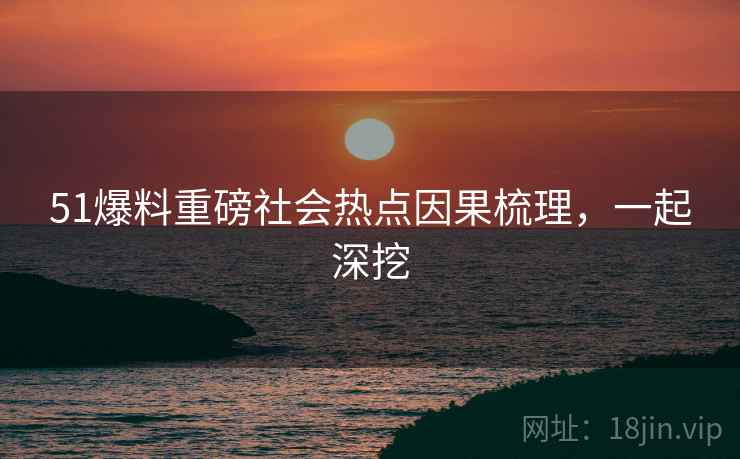51爆料重磅社会热点因果梳理，一起深挖