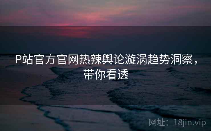 P站官方官网热辣舆论漩涡趋势洞察，带你看透