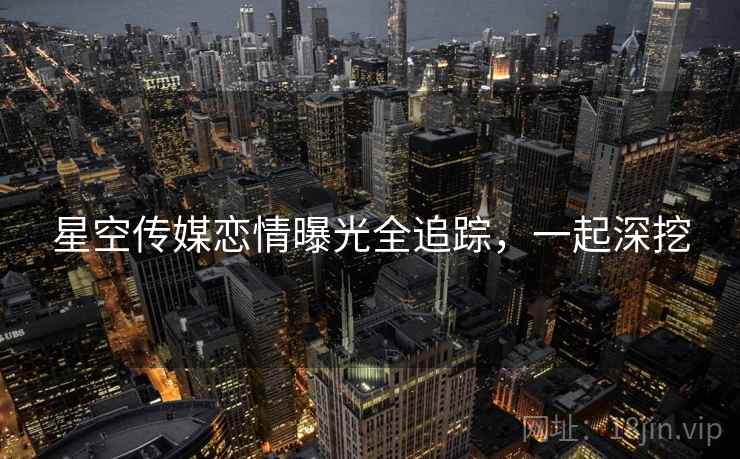 星空传媒恋情曝光全追踪，一起深挖