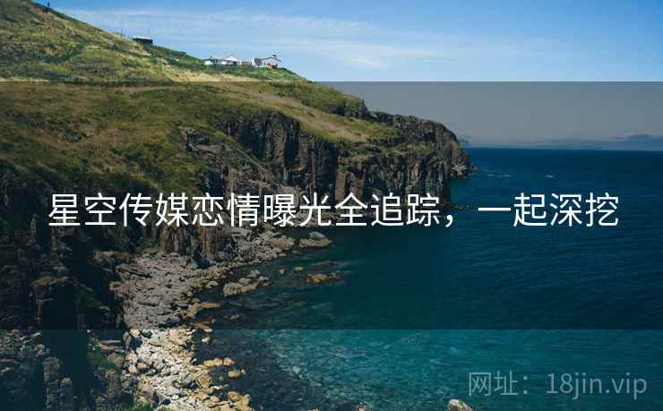 星空传媒恋情曝光全追踪，一起深挖