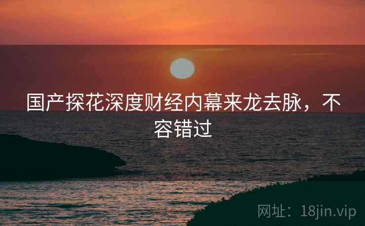 国产探花深度财经内幕来龙去脉，不容错过