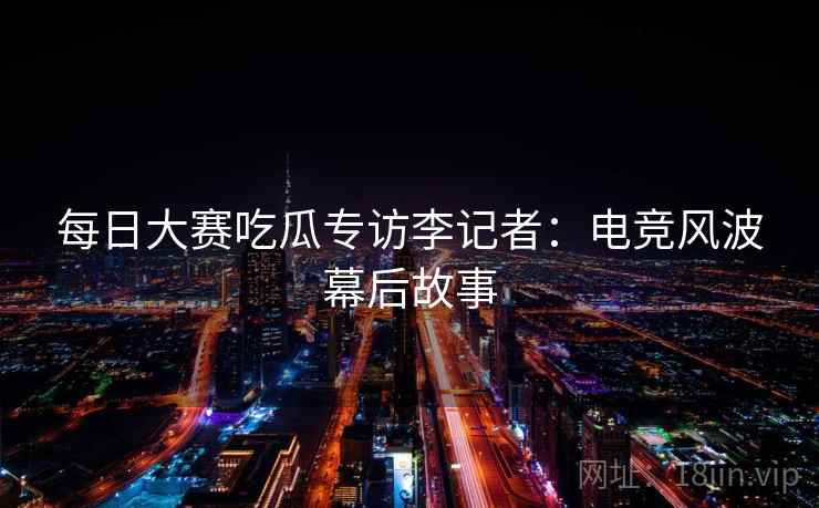 每日大赛吃瓜专访李记者：电竞风波幕后故事
