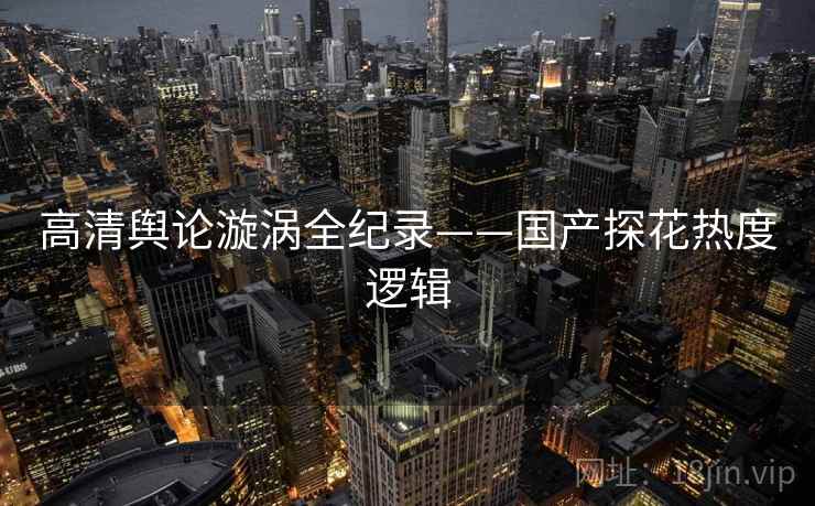 高清舆论漩涡全纪录——国产探花热度逻辑