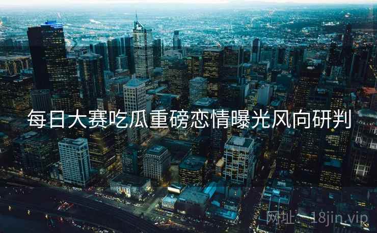 每日大赛吃瓜重磅恋情曝光风向研判