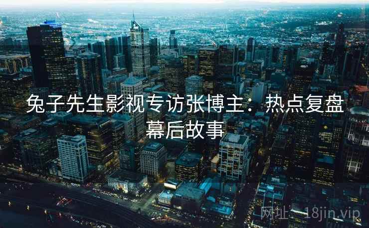 兔子先生影视专访张博主：热点复盘幕后故事
