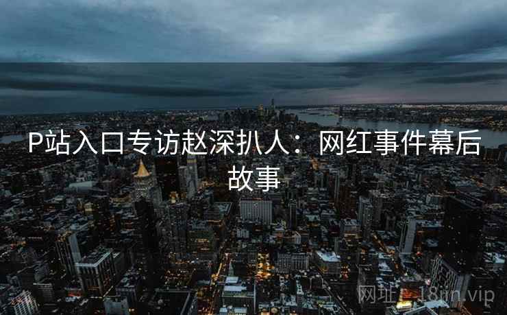 P站入口专访赵深扒人：网红事件幕后故事
