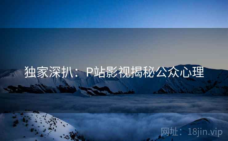 独家深扒：P站影视揭秘公众心理