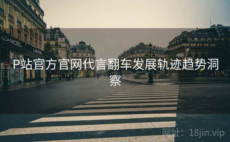 P站官方官网代言翻车发展轨迹趋势洞察
