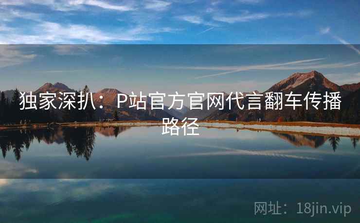 独家深扒：P站官方官网代言翻车传播路径