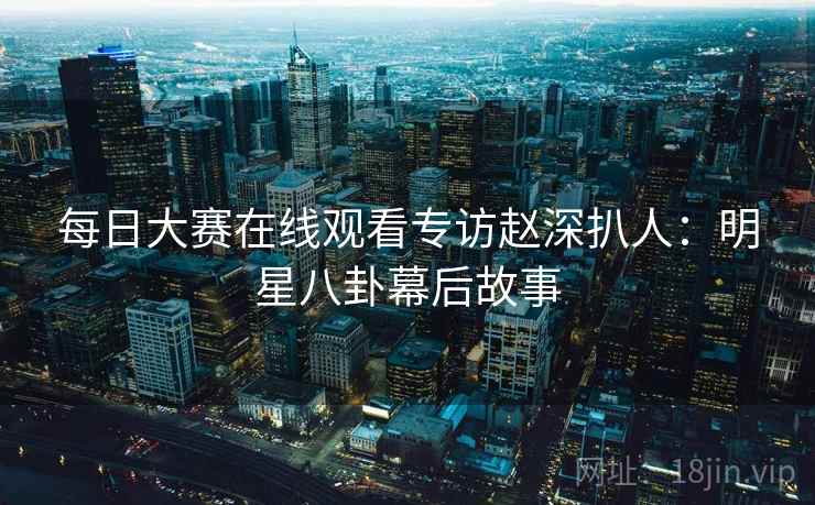 每日大赛在线观看专访赵深扒人：明星八卦幕后故事
