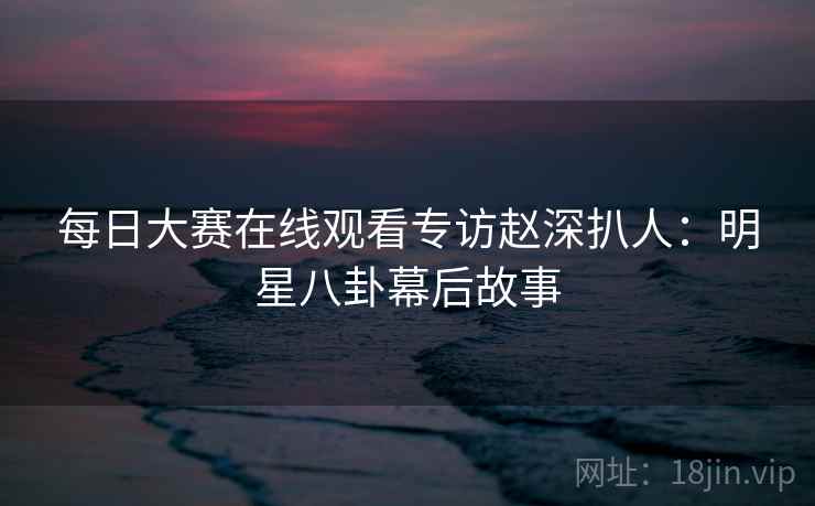 每日大赛在线观看专访赵深扒人：明星八卦幕后故事
