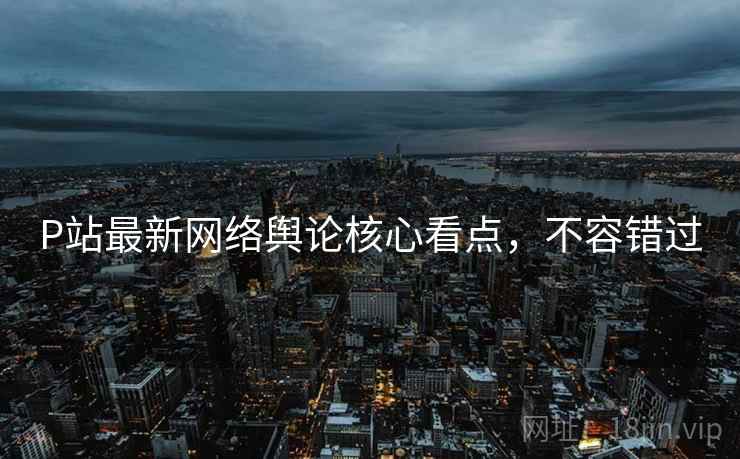 P站最新网络舆论核心看点，不容错过