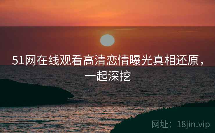 51网在线观看高清恋情曝光真相还原，一起深挖