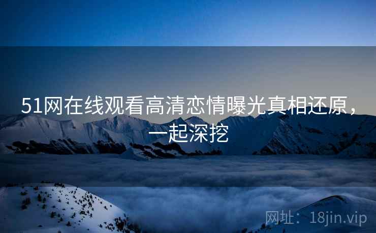 51网在线观看高清恋情曝光真相还原，一起深挖