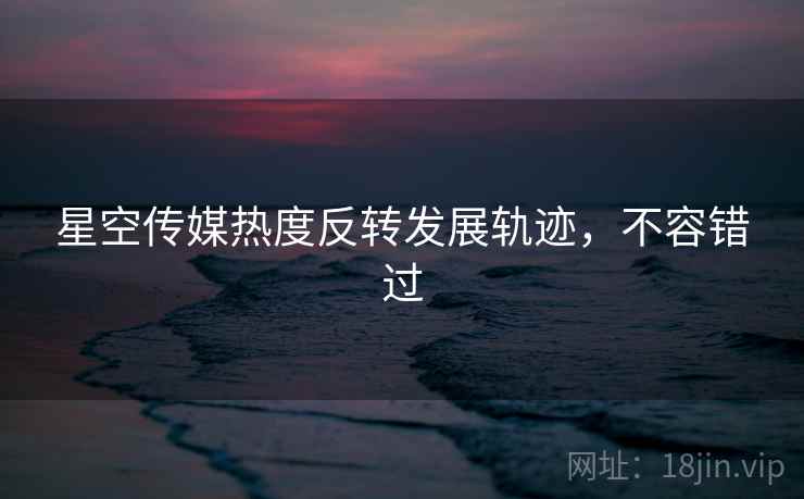 星空传媒热度反转发展轨迹，不容错过