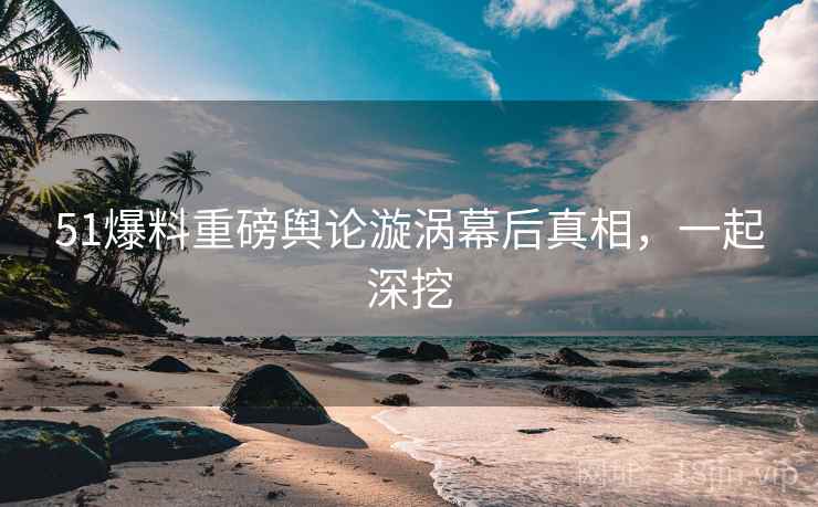 51爆料重磅舆论漩涡幕后真相，一起深挖