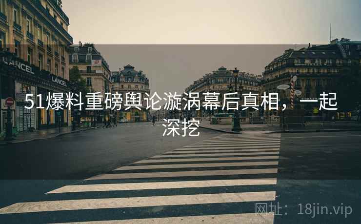 51爆料重磅舆论漩涡幕后真相，一起深挖