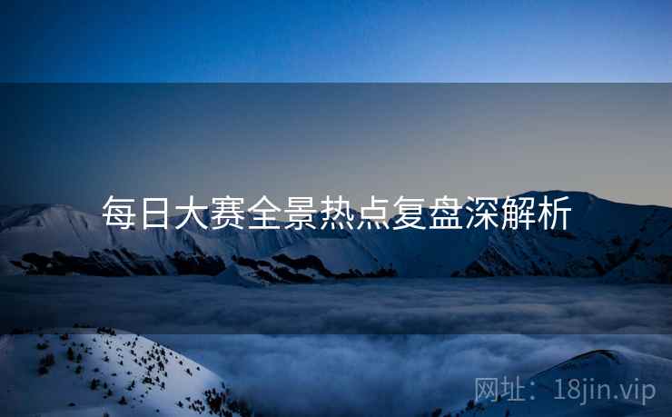 每日大赛全景热点复盘深解析
