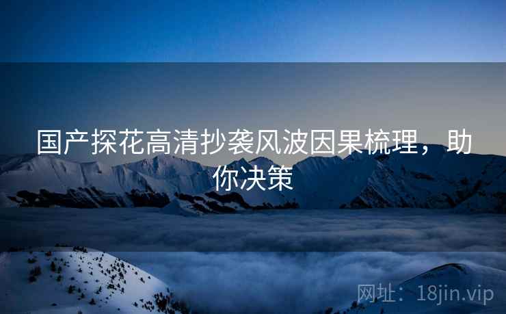 国产探花高清抄袭风波因果梳理，助你决策
