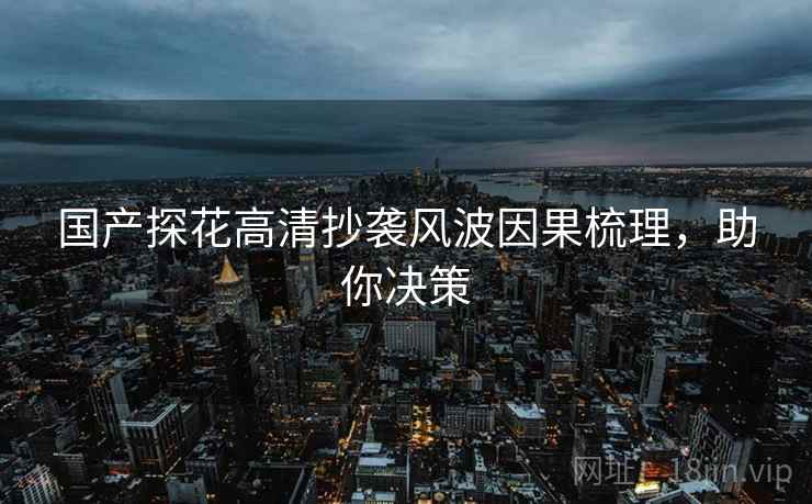 国产探花高清抄袭风波因果梳理，助你决策