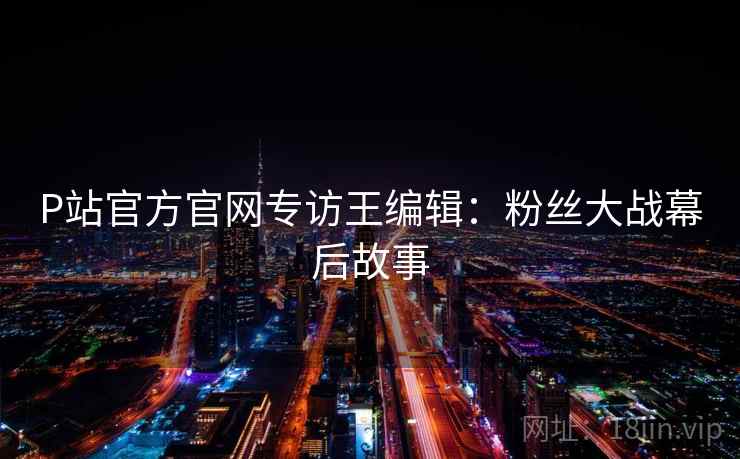 P站官方官网专访王编辑：粉丝大战幕后故事