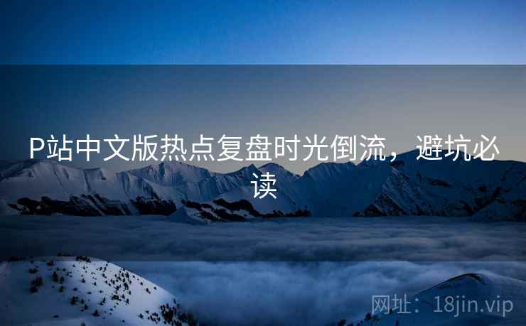 P站中文版热点复盘时光倒流，避坑必读