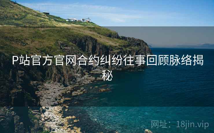P站官方官网合约纠纷往事回顾脉络揭秘