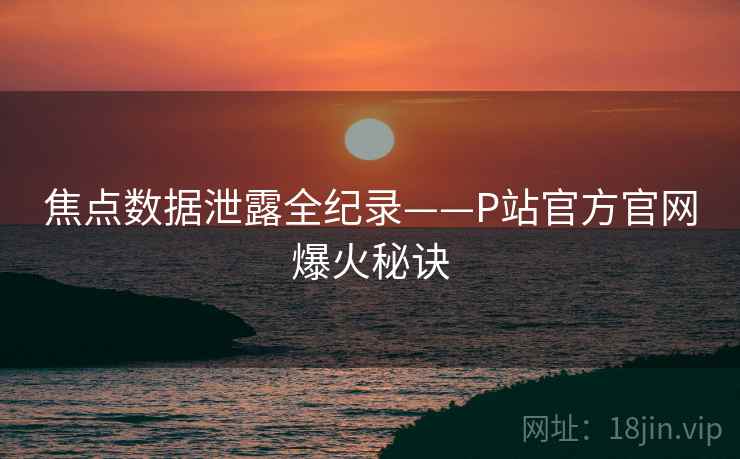 焦点数据泄露全纪录——P站官方官网爆火秘诀