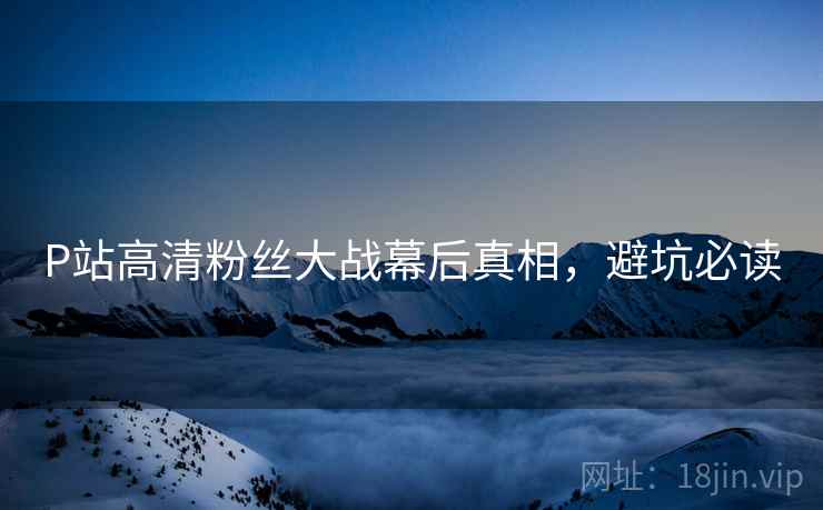 P站高清粉丝大战幕后真相，避坑必读