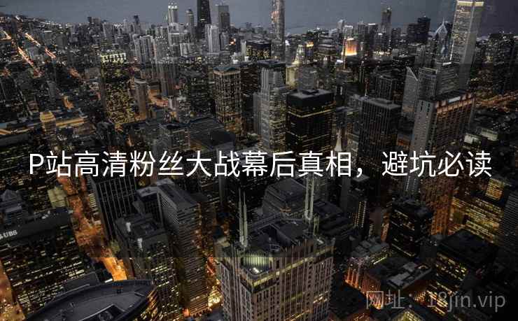 P站高清粉丝大战幕后真相，避坑必读