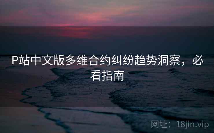 P站中文版多维合约纠纷趋势洞察，必看指南