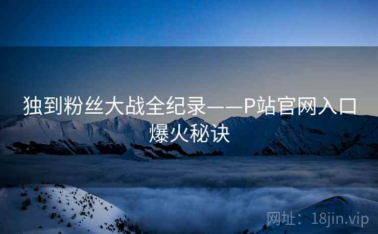 独到粉丝大战全纪录——P站官网入口爆火秘诀