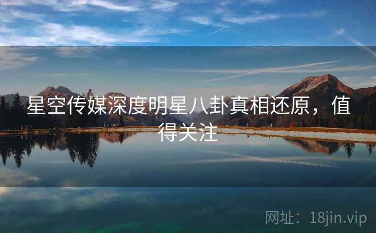 星空传媒深度明星八卦真相还原，值得关注