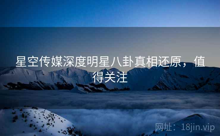 星空传媒深度明星八卦真相还原，值得关注