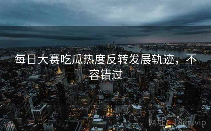每日大赛吃瓜热度反转发展轨迹，不容错过