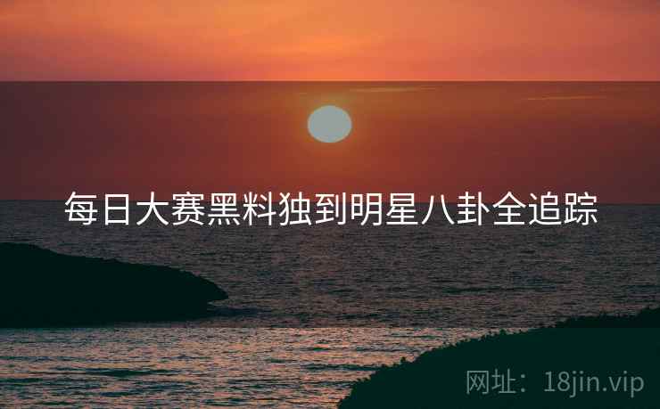 每日大赛黑料独到明星八卦全追踪