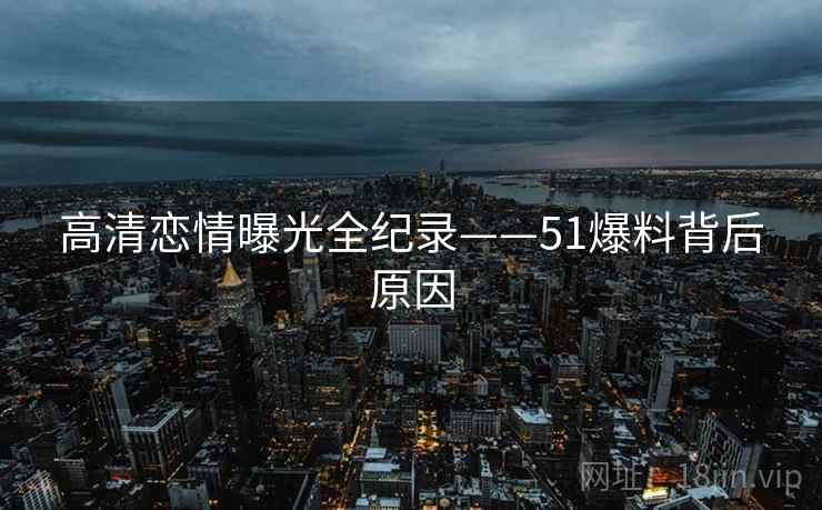 高清恋情曝光全纪录——51爆料背后原因