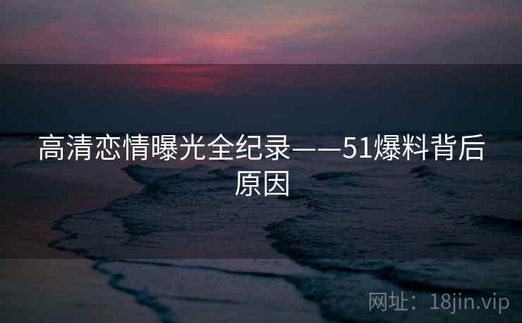 高清恋情曝光全纪录——51爆料背后原因
