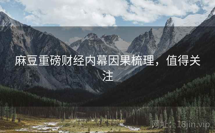 麻豆重磅财经内幕因果梳理，值得关注
