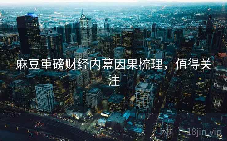 麻豆重磅财经内幕因果梳理，值得关注