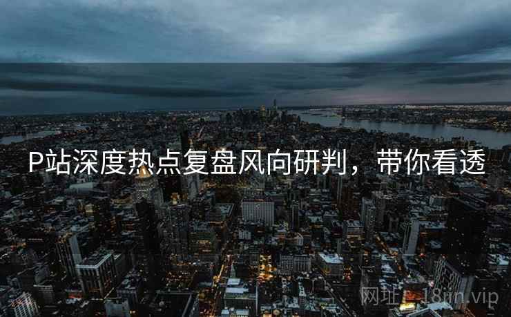 P站深度热点复盘风向研判，带你看透