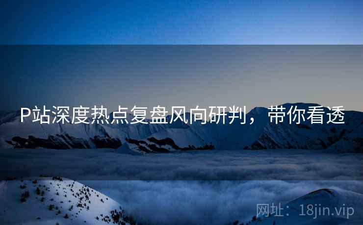 P站深度热点复盘风向研判，带你看透