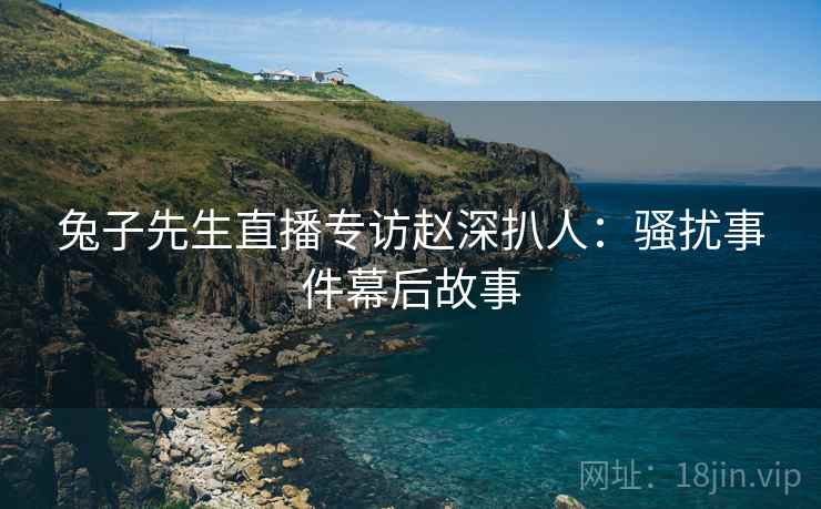 兔子先生直播专访赵深扒人:骚扰事件幕后故事