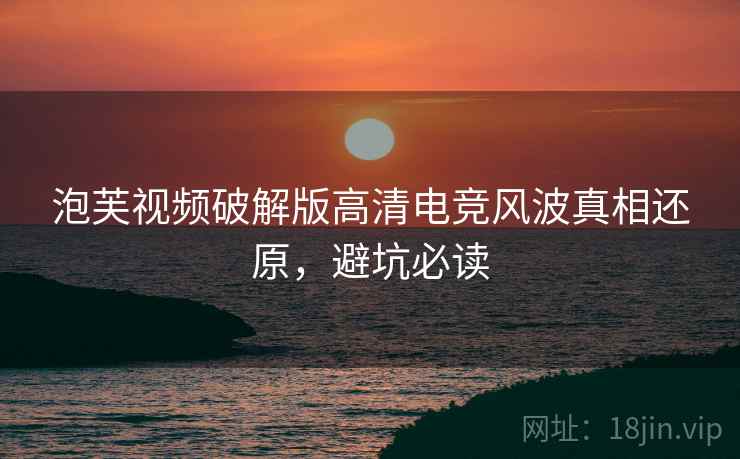 泡芙视频破解版高清电竞风波真相还原，避坑必读