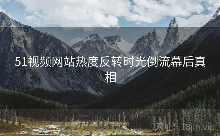 51视频网站热度反转时光倒流幕后真相