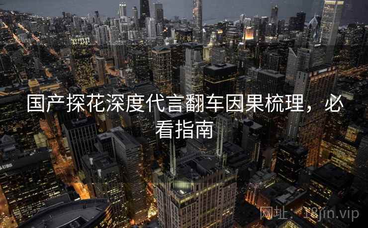 国产探花深度代言翻车因果梳理，必看指南
