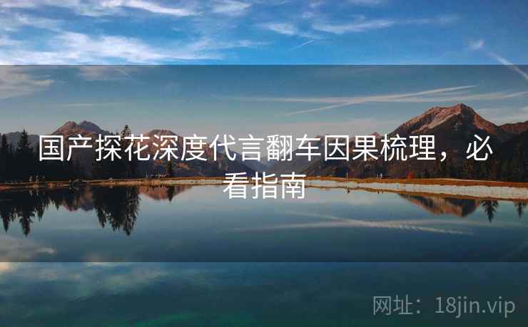 国产探花深度代言翻车因果梳理，必看指南